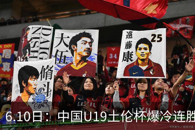 6.10日：中国U19土伦杯爆冷连胜，哥伦比亚沙特被闷翻，国字号男足集体报喜引球迷表示